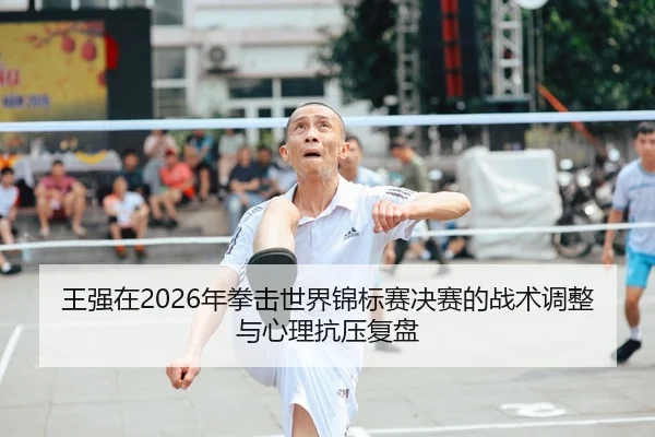 王强在2026年拳击世界锦标赛决赛的战术调整与心理抗压复盘
